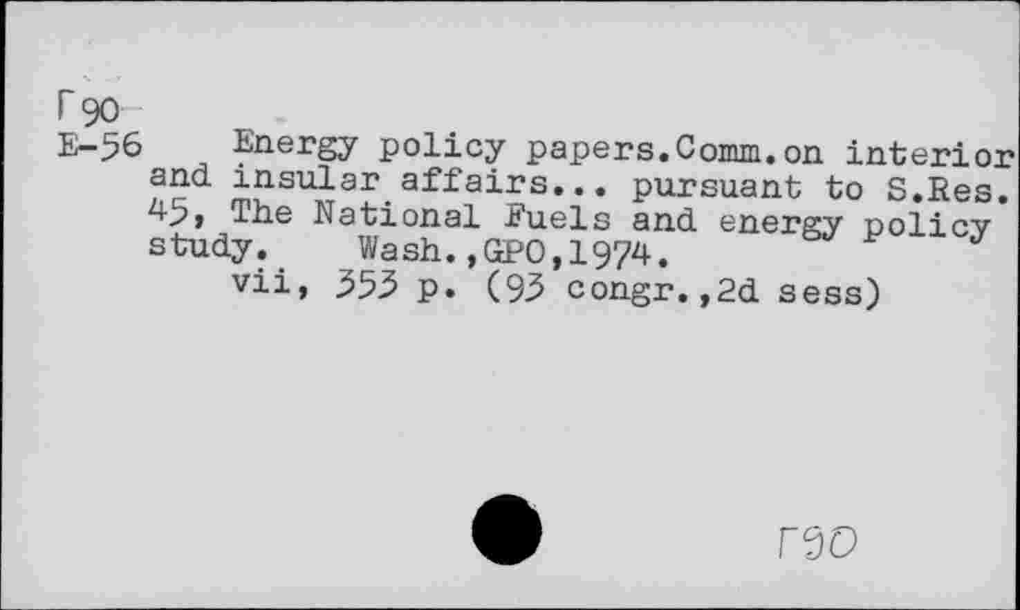 ﻿r 90
E-56 Energy policy papers.Comm.on interior and insular affairs... pursuant to S.Res. 49, The National fuels and energy policy study. Wash.,GPO,1974.	J
vii, 353 p. (93 congr.,2d sess)
F0D